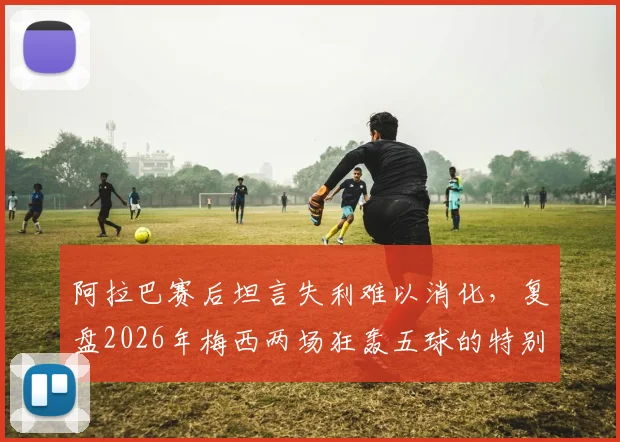 阿拉巴赛后坦言失利难以消化，复盘2026年梅西两场狂轰五球的特别之处与技术细节分析