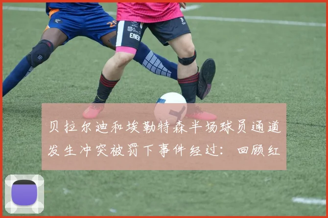 贝拉尔迪和埃勒特森半场球员通道发生冲突被罚下事件经过：回顾红牌判罚细节与赛场争议始末