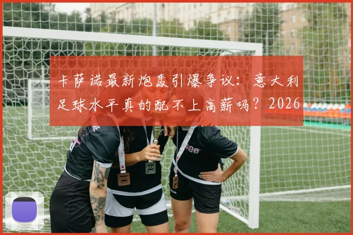 卡萨诺最新炮轰引爆争议：意大利足球水平真的配不上高薪吗？2026年现状分析与球员薪资探讨