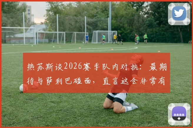 热苏斯谈2026赛季队内对抗：最期待与萨利巴碰面，直言这会非常有趣