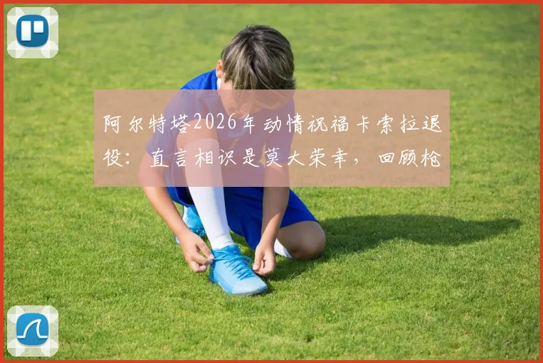 阿尔特塔2026年动情祝福卡索拉退役：直言相识是莫大荣幸，回顾枪手黄金中场岁月与深远影响