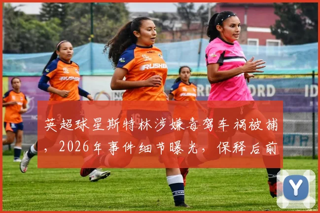 英超球星斯特林涉嫌毒驾车祸被捕，2026年事件细节曝光，保释后前景分析