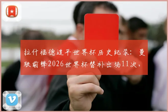 拉什福德追平世界杯历史纪录:曼联前锋2026世界杯替补出场11次,与巴西传奇德尼尔森并列第一