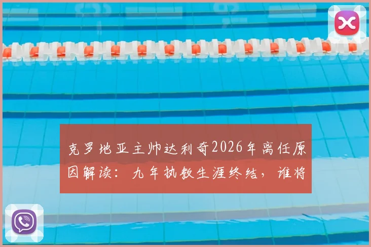 克罗地亚主帅达利奇2026年离任原因解读：九年执教生涯终结，谁将接替其帅位及球队未来前景分析