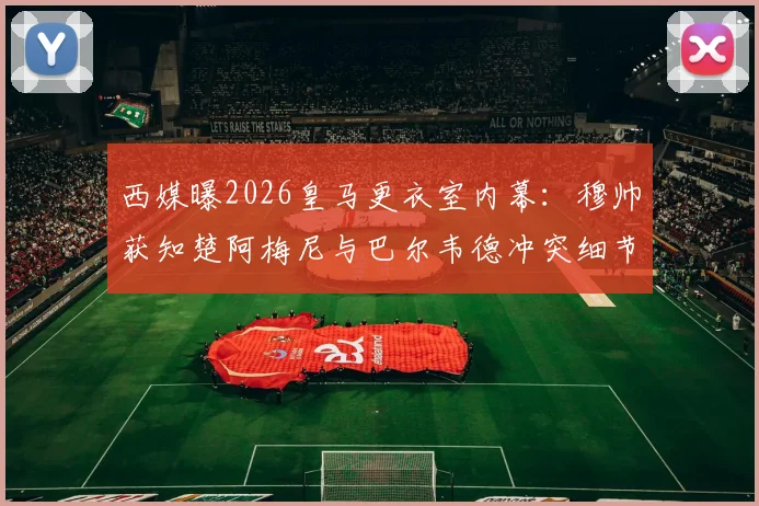 西媒曝2026皇马更衣室内幕:穆帅获知楚阿梅尼与巴尔韦德冲突细节,矛盾根源何在