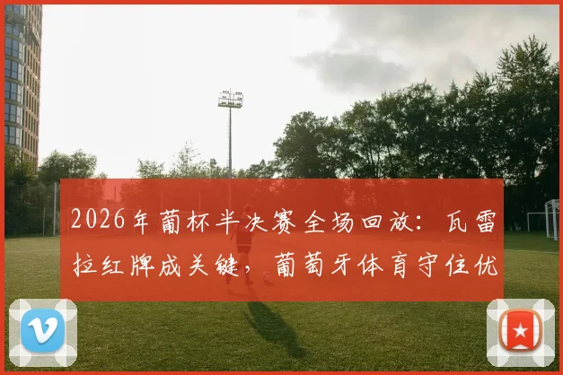 2026年葡杯半决赛全场回放:瓦雷拉红牌成关键,葡萄牙体育守住优势淘汰波尔图