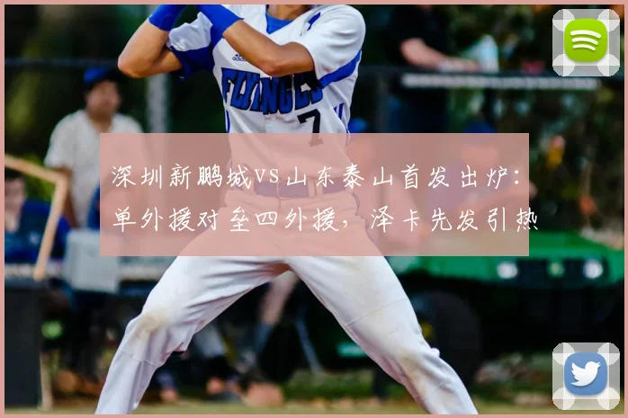 深圳新鹏城vs山东泰山首发出炉：单外援对垒四外援，泽卡先发引热议，深度剖析阵容玄机