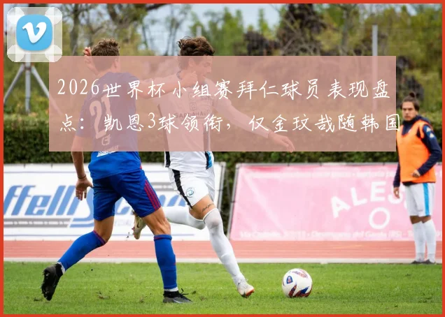 2026世界杯小组赛拜仁球员表现盘点:凯恩3球领衔,仅金玟哉随韩国队遗憾出局,附详细数据解析