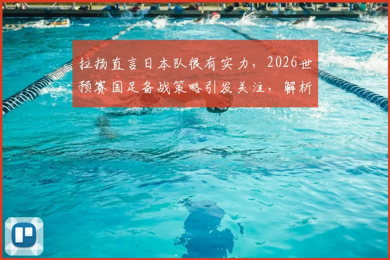 拉扬直言日本队很有实力,2026世预赛国足备战策略引发关注,解析潜在威胁球员与对阵关键