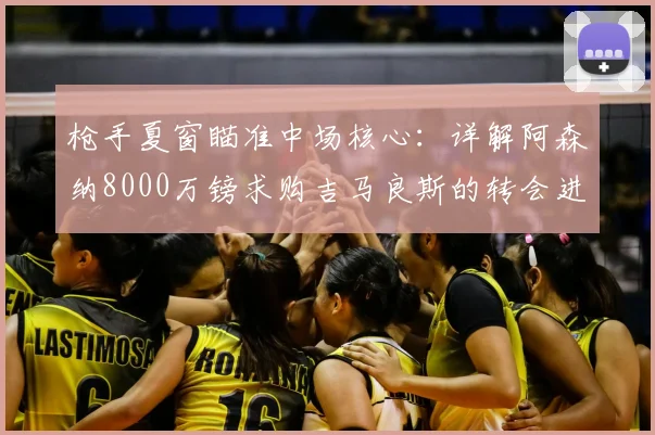 枪手夏窗瞄准中场核心：详解阿森纳8000万镑求购吉马良斯的转会进展与影响