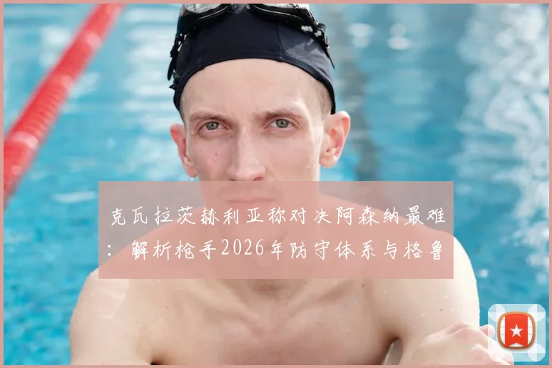 克瓦拉茨赫利亚称对决阿森纳最难:解析枪手2026年防守体系与格鲁吉亚球星的破局之道