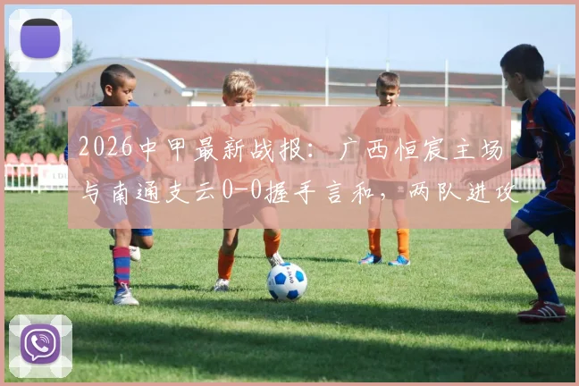 2026中甲最新战报:广西恒宸主场与南通支云0-0握手言和,两队进攻乏力均未破门