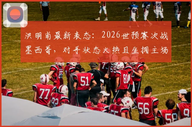 洪明甫最新表态：2026世预赛次战墨西哥，对手状态火热且坐拥主场，中国队将如何应对？