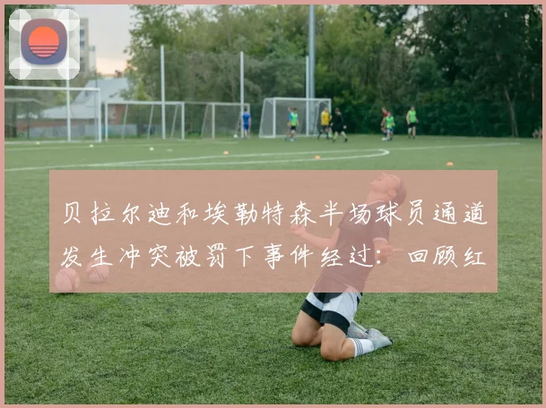 贝拉尔迪和埃勒特森半场球员通道发生冲突被罚下事件经过：回顾红牌判罚细节与赛场争议始末