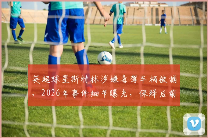 英超球星斯特林涉嫌毒驾车祸被捕，2026年事件细节曝光，保释后前景分析