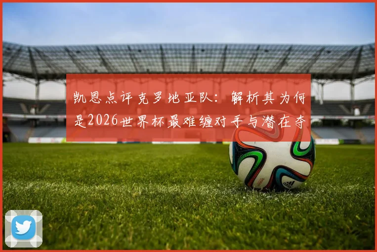 凯恩点评克罗地亚队：解析其为何是2026世界杯最难缠对手与潜在夺冠热门