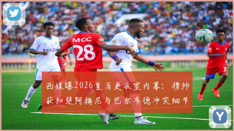 西媒曝2026皇马更衣室内幕：穆帅获知楚阿梅尼与巴尔韦德冲突细节，矛盾根源何在