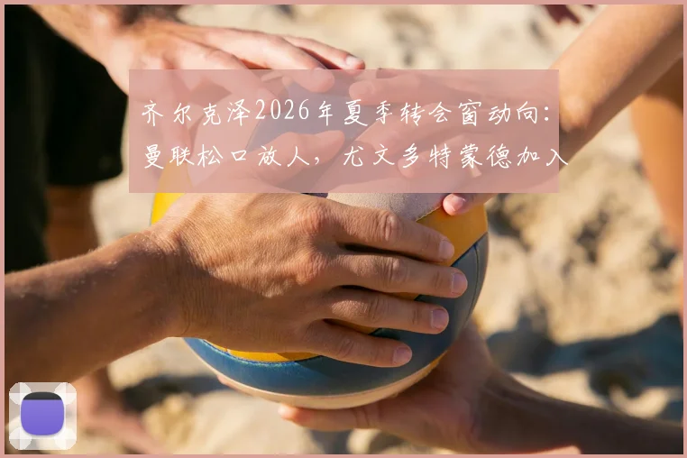 齐尔克泽2026年夏季转会窗动向:曼联松口放人,尤文多特蒙德加入争夺战