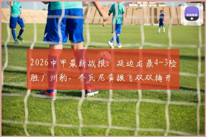2026中甲最新战报：延边龙鼎4-3险胜广州豹，乔瓦尼黄振飞双双梅开二度，附全场录像回放链接