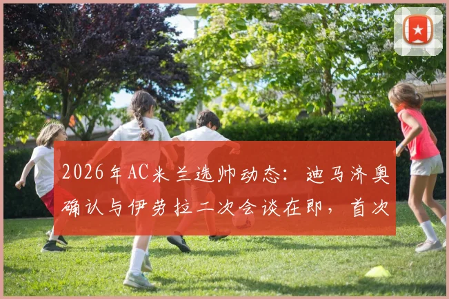 2026年AC米兰选帅动态：迪马济奥确认与伊劳拉二次会谈在即，首次交流上周已完成