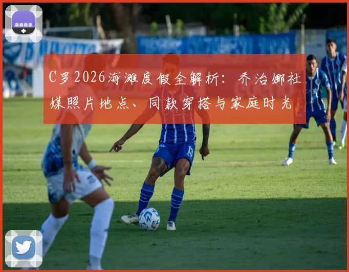 C罗2026海滩度假全解析：乔治娜社媒照片地点、同款穿搭与家庭时光细节一览