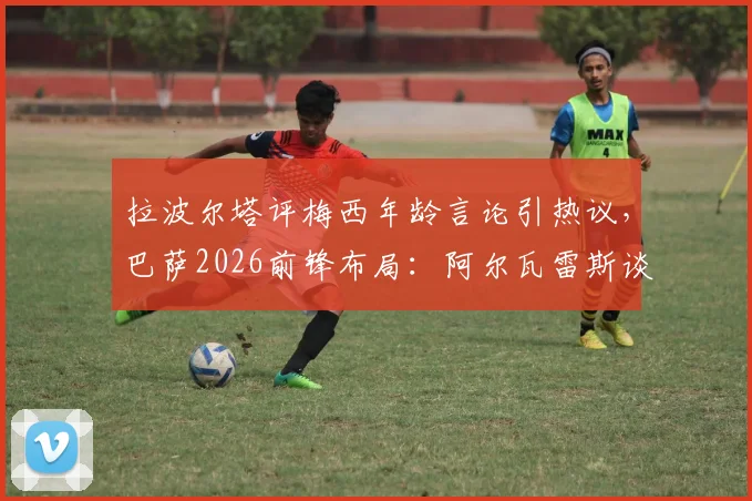 拉波尔塔评梅西年龄言论引热议，巴萨2026前锋布局：阿尔瓦雷斯谈判成关键