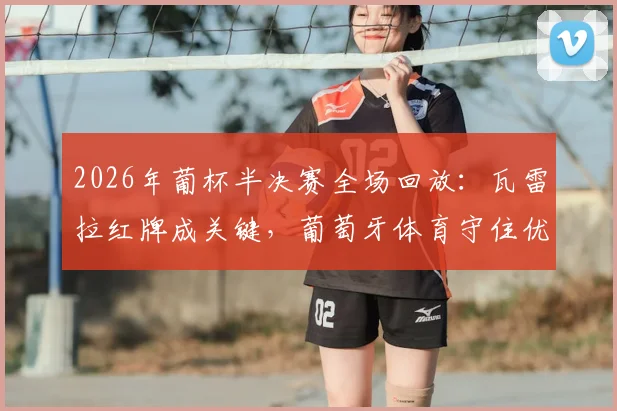 2026年葡杯半决赛全场回放:瓦雷拉红牌成关键,葡萄牙体育守住优势淘汰波尔图