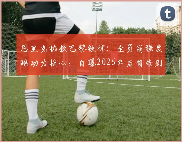 恩里克执教巴黎铁律：全员高强度跑动为核心，自曝2026年后将告别教练席