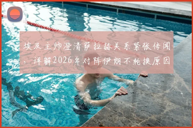 埃及主帅澄清萨拉赫关系紧张传闻，详解2026年对阵伊朗不轮换原因