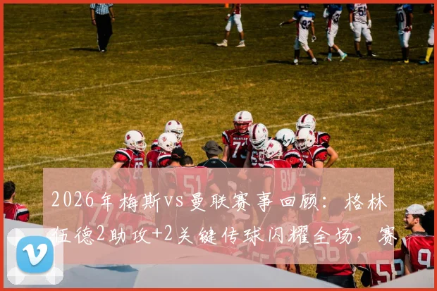 2026年梅斯vs曼联赛事回顾：格林伍德2助攻+2关键传球闪耀全场，赛后评分高达8.6分