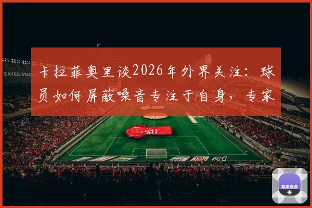 卡拉菲奥里谈2026年外界关注：球员如何屏蔽噪音专注于自身，专家建议应对批评三大方法