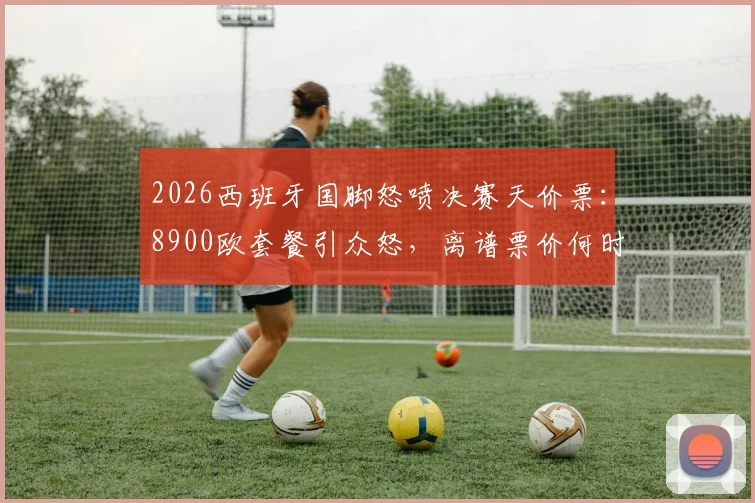 2026西班牙国脚怒喷决赛天价票：8900欧套餐引众怒，离谱票价何时休？球迷热议