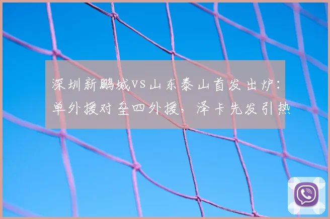 深圳新鹏城vs山东泰山首发出炉：单外援对垒四外援，泽卡先发引热议，深度剖析阵容玄机