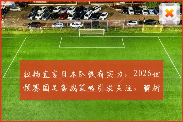 拉扬直言日本队很有实力,2026世预赛国足备战策略引发关注,解析潜在威胁球员与对阵关键