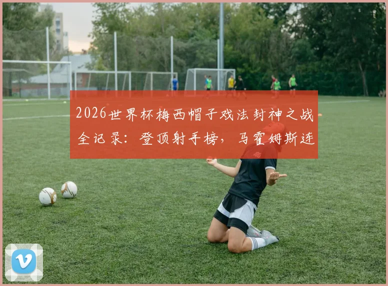 2026世界杯梅西帽子戏法封神之战全记录:登顶射手榜,马霍姆斯连发GOAT表情致敬球王