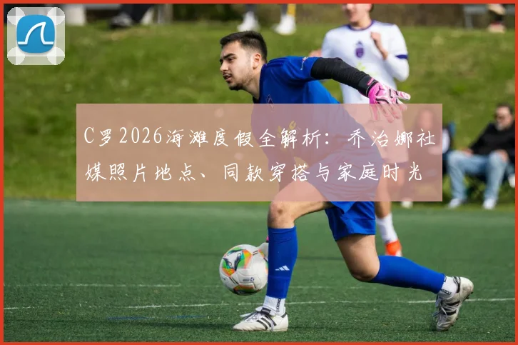 C罗2026海滩度假全解析：乔治娜社媒照片地点、同款穿搭与家庭时光细节一览