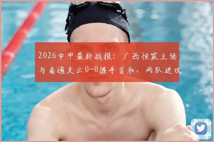 2026中甲最新战报：广西恒宸主场与南通支云0-0握手言和，两队进攻乏力均未破门