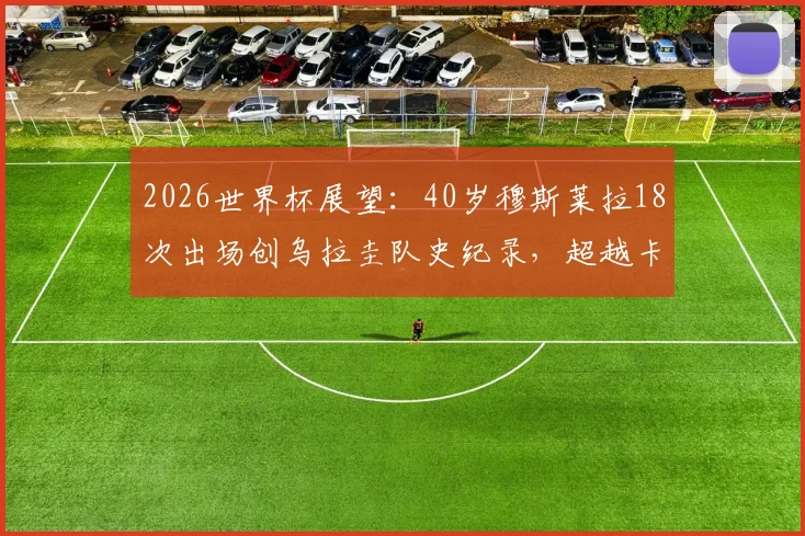 2026世界杯展望：40岁穆斯莱拉18次出场创乌拉圭队史纪录，超越卡瓦尼成第一人，附乌拉圭世界杯出场榜排名