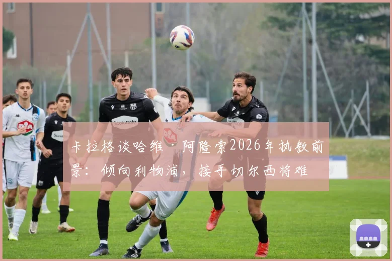 卡拉格谈哈维·阿隆索2026年执教前景：倾向利物浦，接手切尔西将难回头，足球评论深度解析