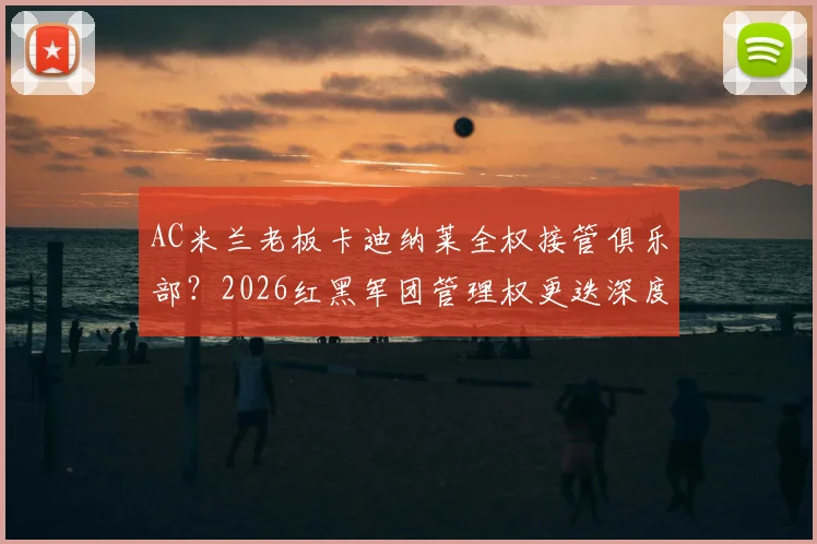 AC米兰老板卡迪纳莱全权接管俱乐部？2026红黑军团管理权更迭深度解析，跟队记者透露关键信号