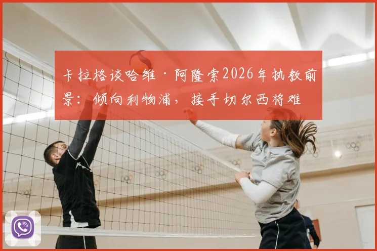 卡拉格谈哈维·阿隆索2026年执教前景：倾向利物浦，接手切尔西将难回头，足球评论深度解析