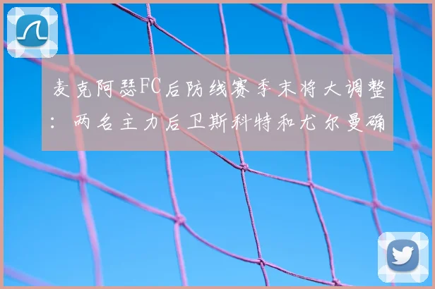 麦克阿瑟FC后防线赛季末将大调整：两名主力后卫斯科特和尤尔曼确认2026年离队