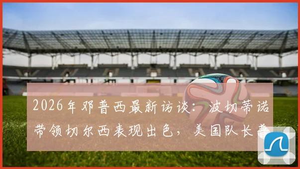 2026年邓普西最新访谈：波切蒂诺带领切尔西表现出色，美国队长普利西奇伤病恢复进展引关注