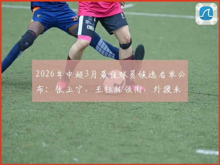 2026年中超3月最佳球员候选名单公布：张玉宁、王钰栋领衔，外援米特里策入选引关注