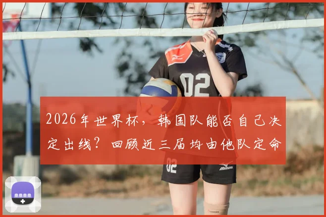 2026年世界杯,韩国队能否自己决定出线?回顾近三届均由他队定命运的历程与启示