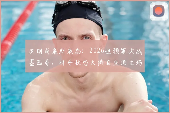 洪明甫最新表态:2026世预赛次战墨西哥,对手状态火热且坐拥主场,中国队将如何应对?