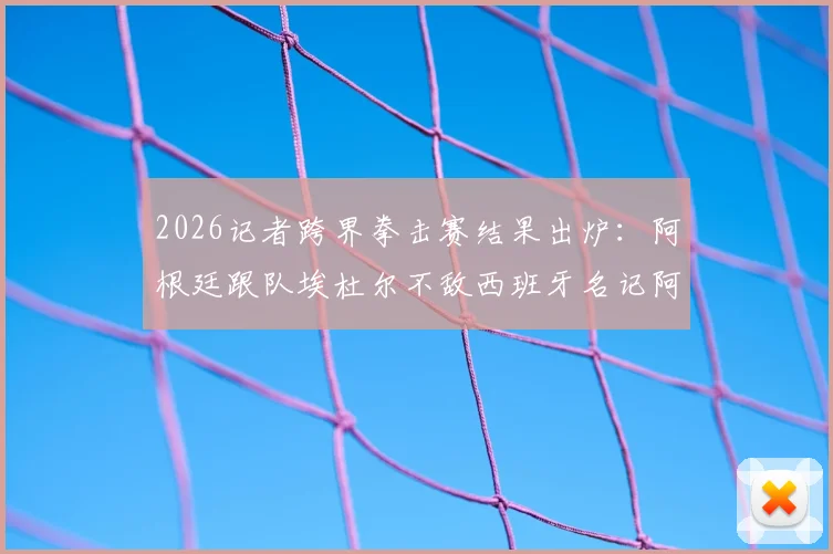 2026记者跨界拳击赛结果出炉:阿根廷跟队埃杜尔不敌西班牙名记阿吉雷,赛后技术分析与现场视频回顾