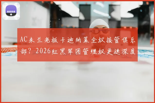 AC米兰老板卡迪纳莱全权接管俱乐部?2026红黑军团管理权更迭深度解析,跟队记者透露关键信号