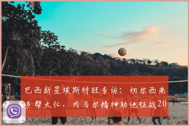 巴西新星埃斯特旺专访：切尔西老乡帮大忙，内马尔精神助他征战2026赛季