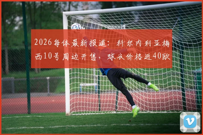 2026每体最新报道:科尔内利亚梅西10号周边开售,球衣价格近40欧购买指南